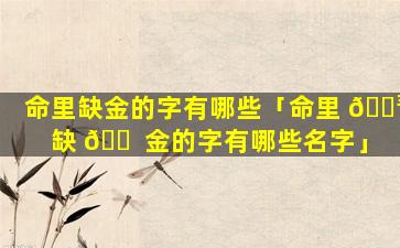 命里缺金的字有哪些「命里 🌳 缺 🐠 金的字有哪些名字」